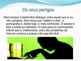 Os seus perigos
Nem sempre é tarefa fácil distinguir entre aquilo que é, ou
não, perigoso. Dos riscos que "saltam à vista”, a
pornografia é, desde logo, o mais conhecido. O acesso é
fácil e existe em demasia. O mais grave é a pornografia
infantil que é, infelizmente, outro dos problemas da
Internet, embora o acesso não seja tão fácil.
 