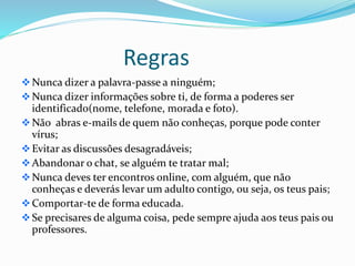 Regras
Nunca dizer a palavra-passe a ninguém;
Nunca dizer informações sobre ti, de forma a poderes ser
identificado(nome, telefone, morada e foto).
Não abras e-mails de quem não conheças, porque pode conter
vírus;
Evitar as discussões desagradáveis;
Abandonar o chat, se alguém te tratar mal;
Nunca deves ter encontros online, com alguém, que não
conheças e deverás levar um adulto contigo, ou seja, os teus pais;
Comportar-te de forma educada.
Se precisares de alguma coisa, pede sempre ajuda aos teus pais ou
professores.
 