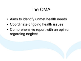 The CMA
• Aims to identify unmet health needs
• Coordinate ongoing health issues
• Comprehensive report with an opinion
regarding neglect
 