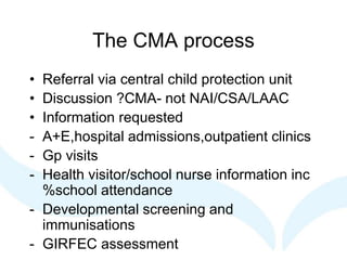 The CMA process
• Referral via central child protection unit
• Discussion ?CMA- not NAI/CSA/LAAC
• Information requested
- A+E,hospital admissions,outpatient clinics
- Gp visits
- Health visitor/school nurse information inc
%school attendance
- Developmental screening and
immunisations
- GIRFEC assessment
 