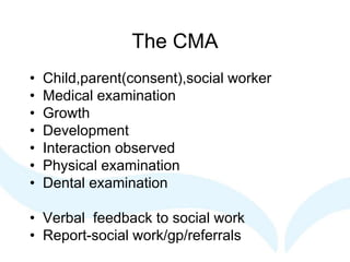 The CMA
• Child,parent(consent),social worker
• Medical examination
• Growth
• Development
• Interaction observed
• Physical examination
• Dental examination
• Verbal feedback to social work
• Report-social work/gp/referrals
 