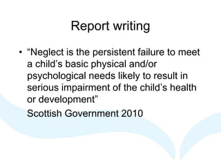 Report writing
• “Neglect is the persistent failure to meet
a child’s basic physical and/or
psychological needs likely to result in
serious impairment of the child’s health
or development”
Scottish Government 2010
 