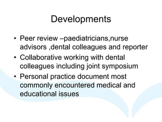 Developments
• Peer review –paediatricians,nurse
advisors ,dental colleagues and reporter
• Collaborative working with dental
colleagues including joint symposium
• Personal practice document most
commonly encountered medical and
educational issues
 