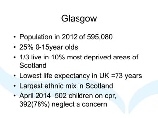 Glasgow
• Population in 2012 of 595,080
• 25% 0-15year olds
• 1/3 live in 10% most deprived areas of
Scotland
• Lowest life expectancy in UK =73 years
• Largest ethnic mix in Scotland
• April 2014 502 children on cpr,
392(78%) neglect a concern
 