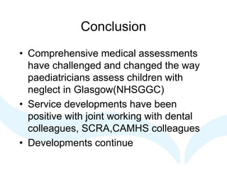 Conclusion
• Comprehensive medical assessments
have challenged and changed the way
paediatricians assess children with
neglect in Glasgow(NHSGGC)
• Service developments have been
positive with joint working with dental
colleagues, SCRA,CAMHS colleagues
• Developments continue
 