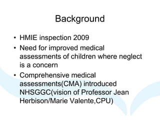 Background
• HMIE inspection 2009
• Need for improved medical
assessments of children where neglect
is a concern
• Comprehensive medical
assessments(CMA) introduced
NHSGGC(vision of Professor Jean
Herbison/Marie Valente,CPU)
 