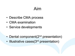 Aim
• Describe CMA process
• CMA examination
• Service developments
• Dental component(2nd presentation)
• Illustrative cases(3rd presentation)
 