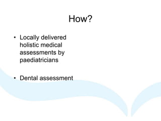 How?
• Locally delivered
holistic medical
assessments by
paediatricians
• Dental assessment
 
