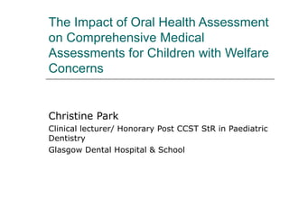 The Impact of Oral Health Assessment
on Comprehensive Medical
Assessments for Children with Welfare
Concerns
Christine Park
Clinical lecturer/ Honorary Post CCST StR in Paediatric
Dentistry
Glasgow Dental Hospital & School
 
