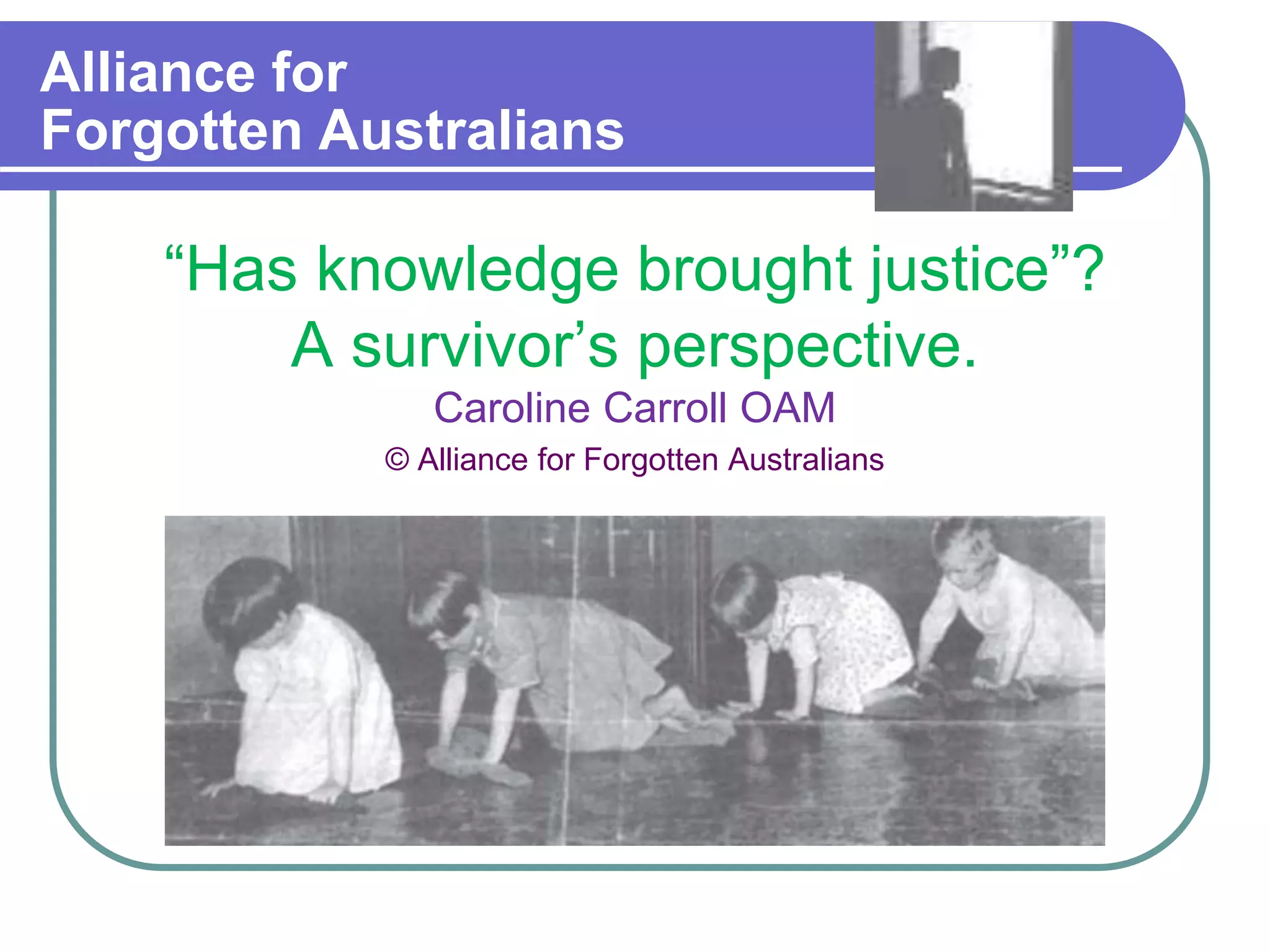 Alliance for
Forgotten Australians
“Has knowledge brought justice”?
A survivor’s perspective.
Caroline Carroll OAM
© Alliance for Forgotten Australians