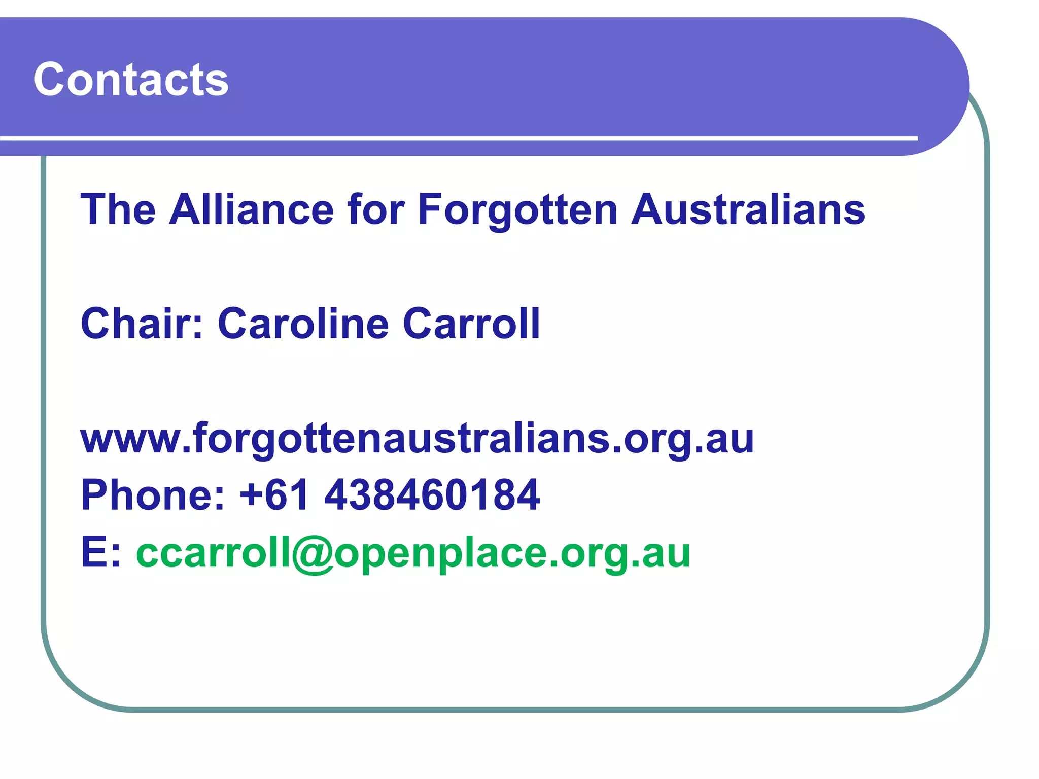 The Alliance for Forgotten Australians
Chair: Caroline Carroll
www.forgottenaustralians.org.au
Phone: +61 438460184
E: ccarroll@openplace.org.au
Contacts
