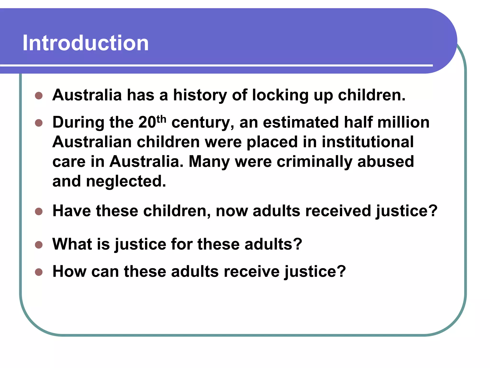 Introduction
Australia has a history of locking up children.
During the 20th century, an estimated half million
Australian children were placed in institutional
care in Australia. Many were criminally abused
and neglected.
Have these children, now adults received justice?
What is justice for these adults?
How can these adults receive justice?