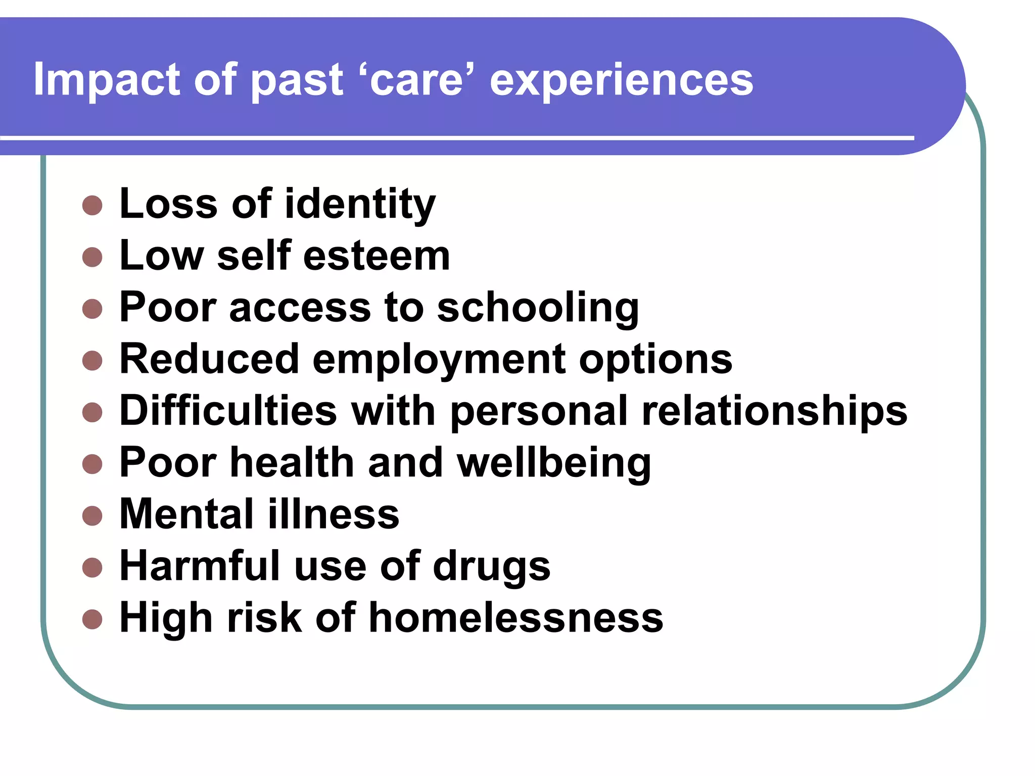 Impact of past ‘care’ experiences
Loss of identity
Low self esteem
Poor access to schooling
Reduced employment options
Difficulties with personal relationships
Poor health and wellbeing
Mental illness
Harmful use of drugs
High risk of homelessness