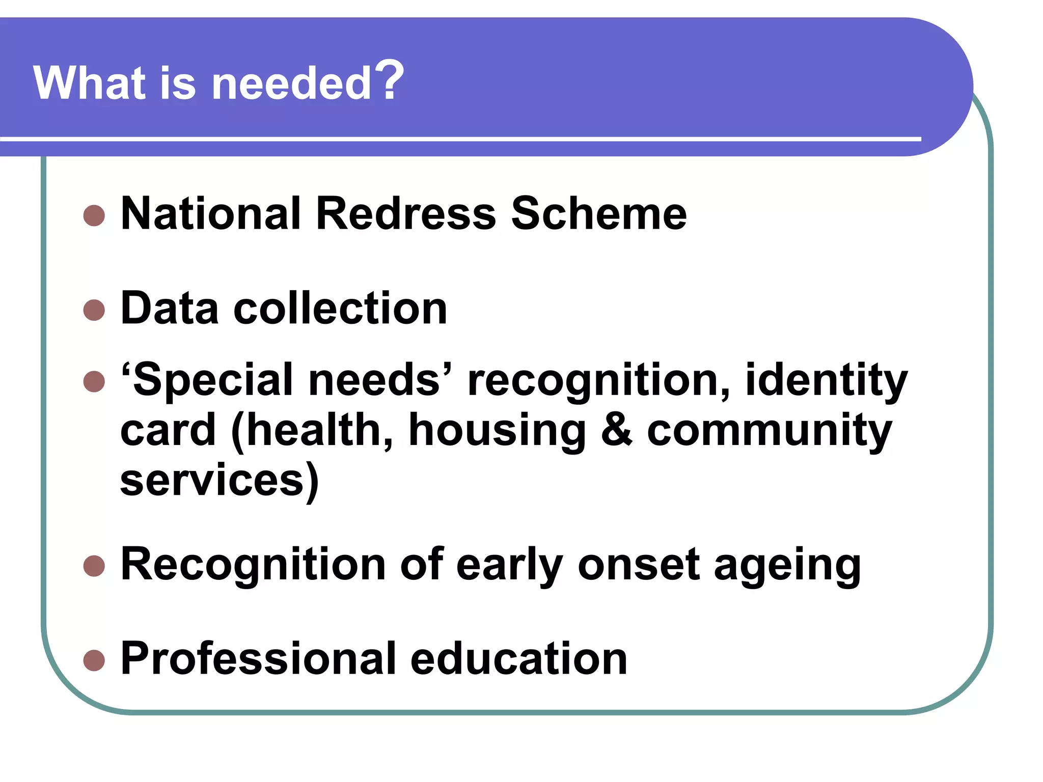 What is needed?
National Redress Scheme
Data collection
‘Special needs’ recognition, identity
card (health, housing & community
services)
Recognition of early onset ageing
Professional education
