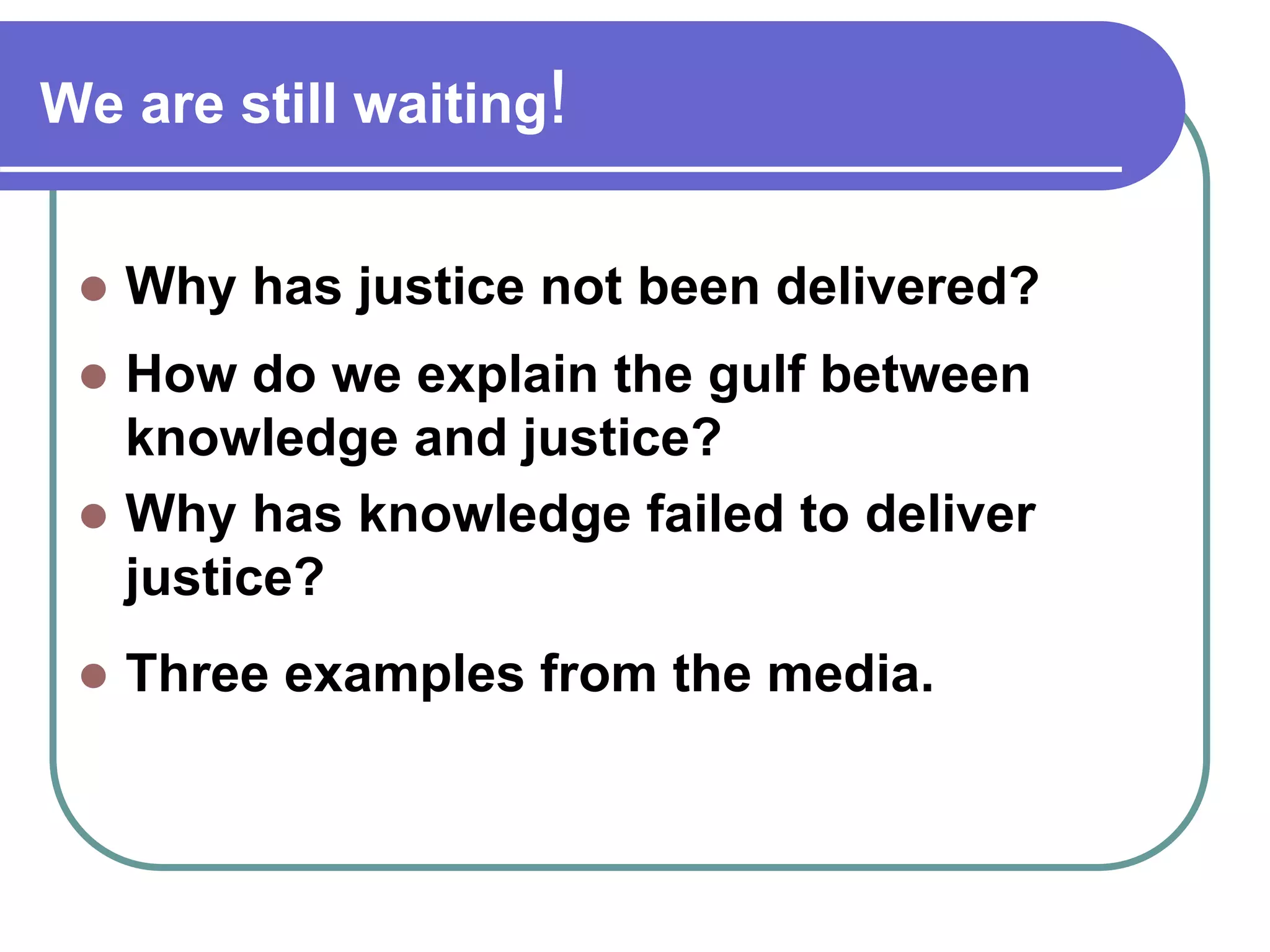 We are still waiting!
Why has justice not been delivered?
How do we explain the gulf between
knowledge and justice?
Why has knowledge failed to deliver
justice?
Three examples from the media.