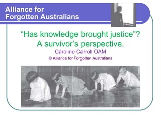 Alliance for
Forgotten Australians
“Has knowledge brought justice”?
A survivor’s perspective.
Caroline Carroll OAM
© Alliance for Forgotten Australians
 