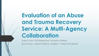 Evaluation of an Abuse
and Trauma Recovery
Service: A Multi-Agency
Collaboration
Evelyn Cook – PhD Researcher, University of Stirling
Bryan Evans – Assistant Director, Children 1st (West of Scotland)
 