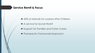  42% of referrals for Looked After Children
 A service for Social Work?
 Support for Families and Foster Carers
 Therapeutic Framework/Approach
Service Remit & Focus
 