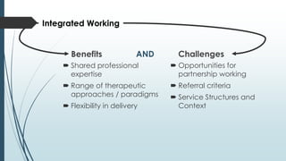 Benefits
 Shared professional
expertise
 Range of therapeutic
approaches / paradigms
 Flexibility in delivery
Challenges
 Opportunities for
partnership working
 Referral criteria
 Service Structures and
Context
Integrated Working
AND
 