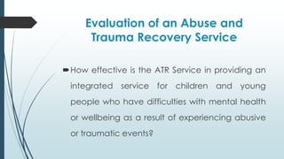 Evaluation of an Abuse and
Trauma Recovery Service
How effective is the ATR Service in providing an
integrated service for children and young
people who have difficulties with mental health
or wellbeing as a result of experiencing abusive
or traumatic events?
 