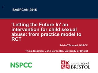 BASPCAN 2015
'Letting the Future In' an
intervention for child sexual
abuse: from practice model to
RCT
Trish O’Donnell, NSPCC
Tricia Jessiman, John Carpenter, University of Bristol
1
 
