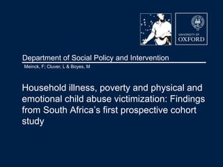 Department of Social Policy and Intervention
Household illness, poverty and physical and
emotional child abuse victimization: Findings
from South Africa’s first prospective cohort
study
Meinck, F; Cluver, L & Boyes, M
 