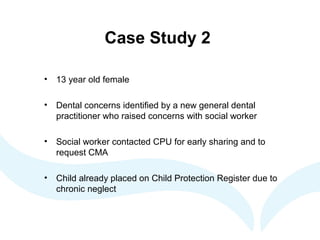 Case Study 2
• 13 year old female
• Dental concerns identified by a new general dental
practitioner who raised concerns with social worker
• Social worker contacted CPU for early sharing and to
request CMA
• Child already placed on Child Protection Register due to
chronic neglect
 