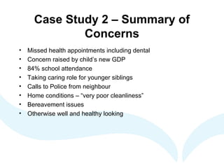 Case Study 2 – Summary of
Concerns
• Missed health appointments including dental
• Concern raised by child’s new GDP
• 84% school attendance
• Taking caring role for younger siblings
• Calls to Police from neighbour
• Home conditions – “very poor cleanliness”
• Bereavement issues
• Otherwise well and healthy looking
 
