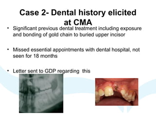 Case 2- Dental history elicited
at CMA
• Significant previous dental treatment including exposure
and bonding of gold chain to buried upper incisor
• Missed essential appointments with dental hospital, not
seen for 18 months
• Letter sent to GDP regarding this
 