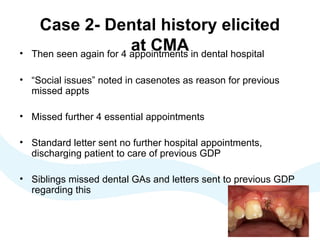 Case 2- Dental history elicited
at CMA• Then seen again for 4 appointments in dental hospital
• “Social issues” noted in casenotes as reason for previous
missed appts
• Missed further 4 essential appointments
• Standard letter sent no further hospital appointments,
discharging patient to care of previous GDP
• Siblings missed dental GAs and letters sent to previous GDP
regarding this
 