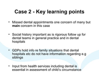 Case 2 - Key learning points
• Missed dental appointments one concern of many but
main concern in this case
• Social history important as is rigorous follow up for
dental teams in general practice and in dental
hospitals
• GDPs hold info re family situations that dental
hospitals etc do not have information regarding e.g
siblings
• Input from health services including dental is
essential in assessment of child’s circumstance
 