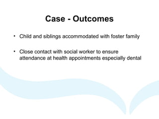 Case - Outcomes
• Child and siblings accommodated with foster family
• Close contact with social worker to ensure
attendance at health appointments especially dental
 