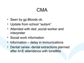 CMA
• Seen by gp.Bloods ok.
• Update from school “autism”
• Attended with dad ,social worker and
interpreter
• Social work information
• Information – delay in immunizations
• Dental caries- dental extractions planned
after A+E attendance with tonsillitis
 