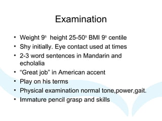Examination
• Weight 9th
height 25-50th
BMI 9th
centile
• Shy initially. Eye contact used at times
• 2-3 word sentences in Mandarin and
echolalia
• “Great job” in American accent
• Play on his terms
• Physical examination normal tone,power,gait.
• Immature pencil grasp and skills
 