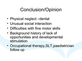 Conclusion/Opinion
• Physical neglect –dental
• Unusual social interaction
• Difficulties with fine motor skills
• Background history of lack of
opportunities and developmental
stimulation
• Occupational therapy,SLT,paediatrician
follow up
 