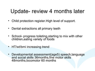 Update- review 4 months later
• Child protection register.High level of support.
• Dental extractions all primary teeth
• School- progress toileting,starting to mix with other
children,eating variety of foods
• HT/wt/bmi increasing trend
• Developmental assessment(age5) speech,language
and social skills 36months,fine motor skills
48months,locomotor 60 months
 