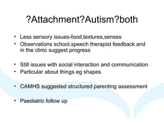 ?Attachment?Autism?both
• Less sensory issues-food,textures,senses
• Observations school,speech therapist feedback and
in the clinic suggest progress
• Still issues with social interaction and communication
• Particular about things eg shapes
• CAMHS suggested structured parenting assessment
• Paediatric follow up
 