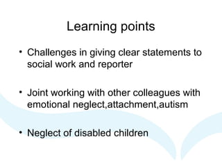 Learning points
• Challenges in giving clear statements to
social work and reporter
• Joint working with other colleagues with
emotional neglect,attachment,autism
• Neglect of disabled children
 