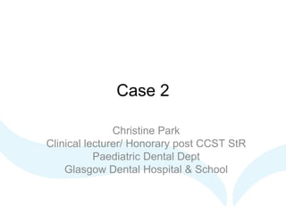 Case 2
Christine Park
Clinical lecturer/ Honorary post CCST StR
Paediatric Dental Dept
Glasgow Dental Hospital & School
 