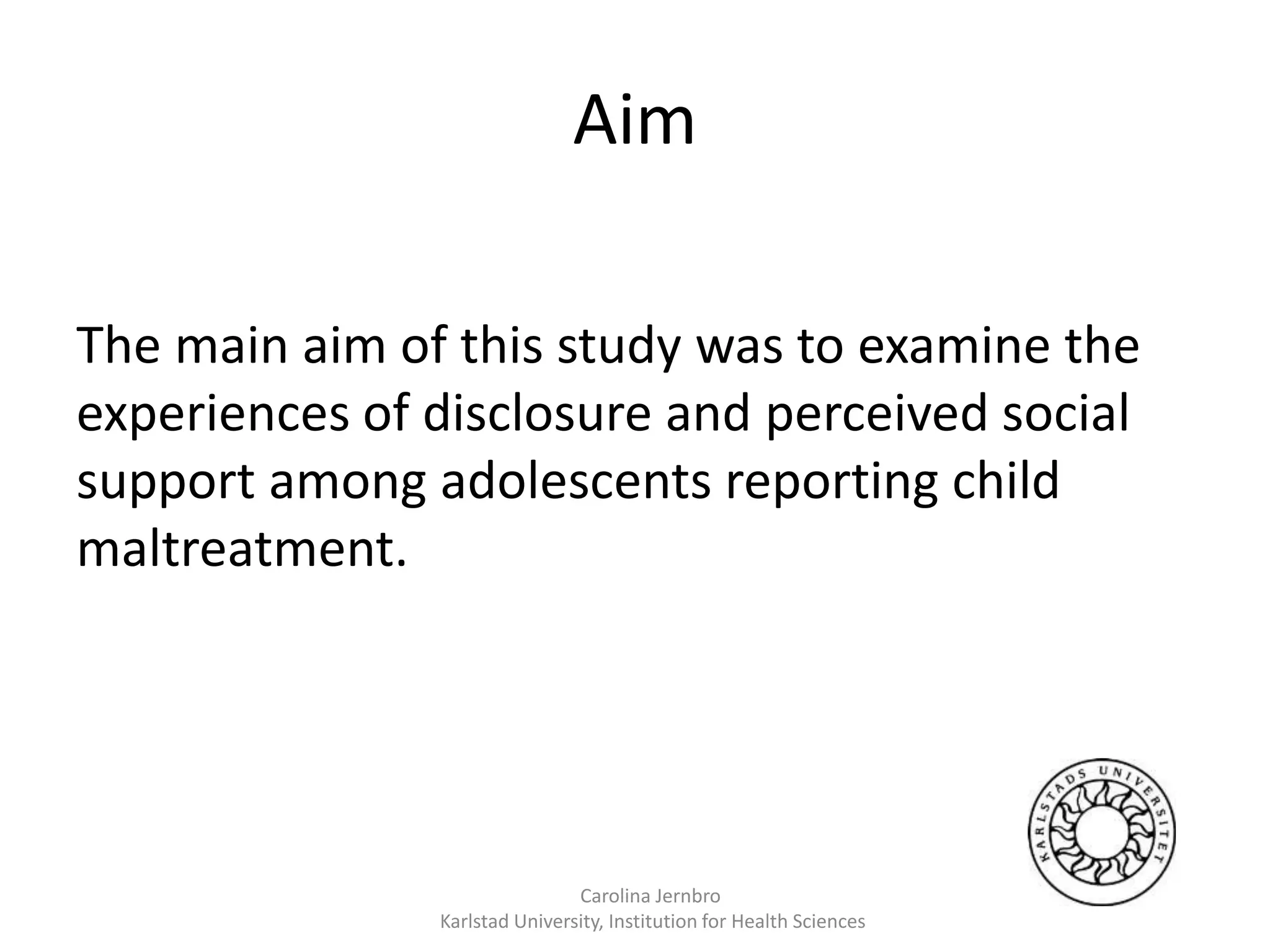 Aim
%
%
The main aim of this study was to examine the
experiences of disclosure and perceived social
support among adolescents reporting child
maltreatment.
Carolina Jernbro
Karlstad University, Institution for Health Sciences
 