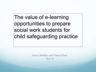 Anne Llewellyn and Tracey Race
15.4.15
The value of e-learning
opportunities to prepare
social work students for
child safeguarding practice
 