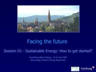 Facing the future  Session D1 - Sustainable Energy: How to get started? Local Renewables Freiburg,  13-15 June 2007 Klaus Hoppe, Head of Energy Department 