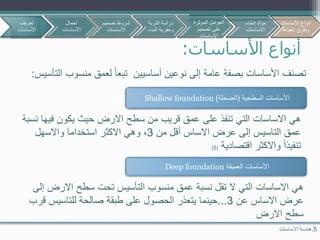 ‫األساسات‬ ‫أنواع‬:
‫تصنف‬‫أساسيين‬ ‫نوعين‬ ‫إلى‬ ‫عامة‬ ‫بصفة‬ ‫األساسات‬‫منس‬ ‫لعمق‬ ‫تبعا‬‫التأسيس‬ ‫وب‬:
5.‫االساسات‬ ‫هندسة‬
‫السطحية‬ ‫األساسات‬(‫الضحلة‬)Shallow foundation
‫العميقة‬ ‫األساسات‬Deep foundation
‫في‬ ‫يكون‬ ‫حيث‬ ‫االرض‬ ‫سطح‬ ‫من‬ ‫قريب‬ ‫عمق‬ ‫على‬ ‫تنفذ‬ ‫التي‬ ‫االساسات‬ ‫هي‬‫نسبة‬ ‫ها‬
‫من‬ ‫أقل‬ ‫االساس‬ ‫عرض‬ ‫إلى‬ ‫التاسيس‬ ‫عمق‬3‫واالسهل‬ ‫استخداما‬ ‫االكثر‬ ‫وهي‬ ،
‫اقتصادية‬ ‫واالكثر‬ ‫تنفيذا‬(5)
‫االرض‬ ‫سطح‬ ‫تحت‬ ‫التأسيس‬ ‫منسوب‬ ‫عمق‬ ‫نسبة‬ ‫تقل‬ ‫ال‬ ‫التي‬ ‫االساسات‬ ‫هي‬‫إلى‬
‫عن‬ ‫االساس‬ ‫عرض‬3...‫ق‬ ‫للتاسيس‬ ‫صالحة‬ ‫طبقة‬ ‫على‬ ‫الحصول‬ ‫يتعذر‬ ‫حينما‬‫رب‬
‫االرض‬ ‫سطح‬
‫تعريف‬
‫األساسات‬
‫أحمال‬
‫األساسات‬
‫تصمي‬ ‫شروط‬‫م‬
‫االساسات‬
‫األساسات‬ ‫أنواع‬
‫تنفيذها‬ ‫وطرق‬
‫التربة‬ ‫دراسة‬
‫البن‬ ‫وحفرية‬‫اء‬
‫المؤثرة‬ ‫العوامل‬
‫تصميم‬ ‫على‬
‫االساسات‬
‫إنشاء‬ ‫مواد‬
‫االساسات‬
 