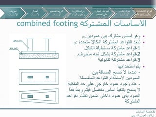 ‫المشتركة‬ ‫االساسات‬combined footing
5.‫االساسات‬ ‫هندسة‬
1.‫السوري‬ ‫العربي‬ ‫الكود‬
•‫عمودين‬ ‫بين‬ ‫مشترك‬ ‫اساس‬ ‫وهو‬.(1)
•‫متعددة‬ ‫اشكاال‬ ‫المشتركة‬ ‫القواعد‬ ‫تاخذ‬:5)
1-‫الشكل‬ ‫مستطيلة‬ ‫مشتركة‬ ‫قواعد‬
2-‫بشكل‬ ‫مشتركة‬ ‫قواعد‬‫شبه‬‫منحرف‬.
3-‫مشتركة‬ ‫قواعد‬‫كابولية‬
•‫استخدامها‬ ‫يتم‬:
-‫بين‬ ‫المسافة‬ ‫تسمح‬ ‫ال‬ ‫عندما‬
‫المنفصلة‬ ‫القواعد‬ ‫الستخدام‬ ‫العمودين‬
-‫الملكية‬ ‫حد‬ ‫على‬ ‫خارجي‬ ‫عمود‬ ‫وجود‬ ‫عند‬
‫هذا‬ ‫ربط‬ ‫فيتم‬ ‫منفصل‬ ‫اساس‬ ‫بتنفيذ‬ ‫يسمح‬ ‫ال‬
‫القواعد‬ ‫نظام‬ ‫ضمن‬ ‫داخلي‬ ‫عمود‬ ‫باي‬ ‫العمود‬
‫المشتركة‬
‫تعريف‬
‫األساسات‬
‫أحمال‬
‫األساسات‬
‫تصمي‬ ‫شروط‬‫م‬
‫االساسات‬
‫األساسات‬ ‫أنواع‬
‫تنفيذها‬ ‫وطرق‬
‫التربة‬ ‫دراسة‬
‫البن‬ ‫وحفرية‬‫اء‬
‫المؤثرة‬ ‫العوامل‬
‫تصميم‬ ‫على‬
‫االساسات‬
‫إنشاء‬ ‫مواد‬
‫االساسات‬
‫األساسات‬ ‫أنواع‬
‫تنفيذها‬ ‫وطرق‬
 