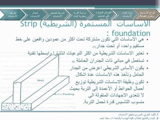 ‫المستمرة‬ ‫االساسات‬(‫الشريطية‬)Strip
foundation:
•‫خ‬ ‫على‬ ‫واقعين‬ ‫عمودين‬ ‫من‬ ‫اكثر‬ ‫تحت‬ ‫مشتركة‬ ‫تكون‬ ‫التي‬ ‫االساسات‬ ‫هي‬‫ط‬
‫جدار‬ ‫تحت‬ ‫أو‬ ،‫واحد‬ ‫مستقيم‬(1)
•‫تق‬ ‫وابسطها‬ ‫انتشارا‬ ‫النوعيات‬ ‫اكثر‬ ‫من‬ ‫الشريطية‬ ‫االساسات‬ ‫تعتبر‬‫نية‬
•‫الجدران‬ ‫ذات‬ ‫مباني‬ ‫في‬ ‫تستعمل‬‫الحاملة‬(5)
•‫الجدار‬ ‫من‬ ‫اعرض‬ ‫الشريطي‬ ‫األساس‬ ‫يكون‬
‫اشكال‬ ‫عدة‬ ‫االساسات‬ ‫هذه‬ ‫وتأخذ‬ ‫الحامل‬
•‫توزيع‬ ‫الشريطية‬ ‫االساسات‬ ‫وظيفة‬ ‫تكون‬
‫أحمال‬‫الحوائط‬‫بحيث‬ ‫التربة‬ ‫إلى‬ ‫األعمدة‬ ‫أو‬
‫الى‬ ‫المنقولة‬ ‫االجهادات‬ ‫تتعدى‬ ‫ال‬
‫منسوب‬‫التاسيس‬‫التربة‬ ‫تحمل‬ ‫قدرة‬.
1.‫العربي‬ ‫الكود‬‫السوري‬-‫االساسات‬ ‫ملحق‬
4.‫بالباحة‬ ‫الهندسة‬ ‫كلية‬ ‫لطالب‬ ‫والتشييد‬ ‫البناء‬-‫أ‬.‫د‬‫أحمد‬ ‫معاذ‬
‫تعريف‬
‫األساسات‬
‫أحمال‬
‫األساسات‬
‫تصمي‬ ‫شروط‬‫م‬
‫االساسات‬
‫األساسات‬ ‫أنواع‬
‫تنفيذها‬ ‫وطرق‬
‫التربة‬ ‫دراسة‬
‫البن‬ ‫وحفرية‬‫اء‬
‫المؤثرة‬ ‫العوامل‬
‫تصميم‬ ‫على‬
‫االساسات‬
‫إنشاء‬ ‫مواد‬
‫االساسات‬
‫األساسات‬ ‫أنواع‬
‫تنفيذها‬ ‫وطرق‬
 