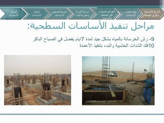 ‫السطحية‬ ‫األساسات‬ ‫تنفيذ‬ ‫مراحل‬:
9-‫لمدة‬ ‫جيد‬ ‫بشكل‬ ‫بالمياه‬ ‫الخرسانة‬ ‫رش‬7‫الباكر‬ ‫الصباح‬ ‫في‬ ‫يفضل‬ ‫ايام‬
10‫فك‬‫الشدات‬‫األعمدة‬ ‫بتنفيذ‬ ‫والبدء‬ ‫الخشبية‬
‫تعريف‬
‫األساسات‬
‫أحمال‬
‫األساسات‬
‫تصمي‬ ‫شروط‬‫م‬
‫االساسات‬
‫األساسات‬ ‫أنواع‬
‫تنفيذها‬ ‫وطرق‬
‫التربة‬ ‫دراسة‬
‫البن‬ ‫وحفرية‬‫اء‬
‫المؤثرة‬ ‫العوامل‬
‫تصميم‬ ‫على‬
‫االساسات‬
‫إنشاء‬ ‫مواد‬
‫االساسات‬
‫األساسات‬ ‫أنواع‬
‫تنفيذها‬ ‫وطرق‬
 