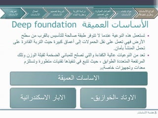 ‫العميقة‬ ‫األساسات‬Deep foundation
5.‫االساسات‬ ‫هندسة‬.
•‫م‬ ‫بالقرب‬ ‫للتأسيس‬ ‫صالحة‬ ‫طبقة‬ ‫تتوفر‬ ‫ال‬ ‫عندما‬ ‫النوعية‬ ‫هذه‬ ‫تستعمل‬‫سطح‬ ‫ن‬
‫القاد‬ ‫التربة‬ ‫حيث‬ ‫كبيرة‬ ‫أعماق‬ ‫إلى‬ ‫الحموالت‬ ‫نقل‬ ‫على‬ ‫تعمل‬ ‫فهي‬ ‫األرض‬‫على‬ ‫رة‬
‫بأمان‬ ‫المنشأ‬ ‫تحمل‬.
•‫ا‬ ‫ثقيلة‬ ‫الضخمة‬ ‫للمباني‬ ‫تصلح‬ ‫والتي‬ ‫الكفاءة‬ ‫عالية‬ ‫النوعيات‬ ‫من‬ ‫تعد‬‫وتلك‬ ‫لوزن‬
‫متطور‬ ‫تقنيات‬ ‫تنفيذها‬ ‫في‬ ‫تتبع‬ ‫حيث‬ ، ‫الطوابق‬ ‫المتعددة‬ ‫المرتفعة‬‫وتستلزم‬ ‫ة‬
‫خاصة‬ ‫وتجهيزات‬ ‫معدات‬(4.)
‫العميقة‬ ‫االساسات‬
‫االسكندرانية‬ ‫االبار‬ ‫االوتاد‬-‫الخوازيق‬-
‫تعريف‬
‫األساسات‬
‫أحمال‬
‫األساسات‬
‫تصمي‬ ‫شروط‬‫م‬
‫االساسات‬
‫األساسات‬ ‫أنواع‬
‫تنفيذها‬ ‫وطرق‬
‫التربة‬ ‫دراسة‬
‫البن‬ ‫وحفرية‬‫اء‬
‫المؤثرة‬ ‫العوامل‬
‫تصميم‬ ‫على‬
‫االساسات‬
‫إنشاء‬ ‫مواد‬
‫االساسات‬
‫األساسات‬ ‫أنواع‬
‫تنفيذها‬ ‫وطرق‬
 