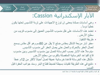 ‫اإلسكندرانية‬ ‫اآلبار‬Cassion:
4.‫بالباحة‬ ‫الهندسة‬ ‫كلية‬ ‫لطالب‬ ‫والتشييد‬ ‫البناء‬-‫أ‬.‫د‬‫أحمد‬ ‫معاذ‬
.
•‫تحتها‬ ‫التأسيس‬ ‫تربة‬ ‫على‬ ‫االجهادات‬ ‫توزع‬ ‫ان‬ ‫بمعنى‬ ‫صلدة‬ ‫أساسات‬ ‫وهي‬‫يكون‬
‫دوما‬ ‫خطيا‬.)
•‫قري‬ ‫منسوب‬ ‫إلى‬ ‫العميق‬ ‫التأسيس‬ ‫منسوب‬ ‫نقل‬ ‫على‬ ‫االساسات‬ ‫هذه‬ ‫تعتمد‬‫من‬ ‫ب‬
‫األرض‬ ‫سطح‬.
•‫التنفيذ‬ ‫طريقة‬:
-‫عن‬ ‫يقل‬ ‫ال‬ ‫ضلع‬ ‫بمقاس‬ ‫الشكل‬ ‫مربعة‬ ‫آبار‬ ‫حفر‬80‫يسمح‬ ‫مقاس‬ ‫أقل‬ ‫وهو‬ ‫سم‬
‫التأسيس‬ ‫منسوب‬ ‫الى‬ ‫الحفر‬ ‫يصل‬ ‫حتى‬ ‫والعمل‬ ‫بالتحرك‬ ‫الحفر‬ ‫لعمال‬.
-‫منسوب‬ ‫بين‬ ‫لتصل‬ ‫الخرسانة‬ ‫بصب‬ ‫اآلبار‬ ‫هذه‬ ‫مأل‬ ‫يتم‬‫التاسيس‬‫وبين‬‫منسوب‬
‫األرض‬ ‫سطح‬ ‫من‬ ‫بالقرب‬ ‫المنفصلة‬ ‫الخرسانية‬ ‫القواعد‬ ‫قاع‬
-‫من‬ ‫ألكثر‬ ‫أحيانا‬ ‫تصل‬ ‫عميقة‬ ‫خرسانية‬ ‫قاعدة‬ ‫الخرسانة‬ ‫هذه‬ ‫تشكل‬12‫عمقا‬ ‫م‬
•-‫جوا‬ ‫وسند‬ ‫البئر‬ ‫قطاع‬ ‫لضبط‬ ‫بسيطة‬ ‫تقنيات‬ ‫الطريقة‬ ‫هذه‬ ‫في‬ ‫تتبع‬‫قبل‬ ‫الحفرة‬ ‫نب‬
‫الصب‬
‫تعريف‬
‫األساسات‬
‫أحمال‬
‫األساسات‬
‫تصمي‬ ‫شروط‬‫م‬
‫االساسات‬
‫األساسات‬ ‫أنواع‬
‫تنفيذها‬ ‫وطرق‬
‫التربة‬ ‫دراسة‬
‫البن‬ ‫وحفرية‬‫اء‬
‫المؤثرة‬ ‫العوامل‬
‫تصميم‬ ‫على‬
‫االساسات‬
‫إنشاء‬ ‫مواد‬
‫االساسات‬
‫األساسات‬ ‫أنواع‬
‫تنفيذها‬ ‫وطرق‬
 