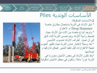 ‫الوتدية‬ ‫األساسات‬Piles
1.‫السوري‬ ‫العربي‬ ‫الكود‬–‫األساسات‬ ‫ملحق‬.
2-‫المدقوقة‬ ‫األساسات‬:
*‫خاصة‬ ‫مطارق‬ ‫باستعمال‬ ‫التربة‬ ‫في‬ ‫االوتاد‬ ‫تدق‬
Drop Hammer‫االهتزاز‬ ‫او‬
*‫حيث‬ ‫األوتاد‬ ‫دق‬ ‫آالت‬ ‫من‬ ‫متعددة‬ ‫أنواع‬ ‫وتوجد‬
‫الدق‬ ‫أثناء‬ ‫التربة‬ ‫تحسس‬ ‫ويتم‬ ‫األوتاد‬ ‫رأسية‬ ‫تضبط‬
‫التأسيس‬ ‫لمنسوب‬ ‫االوتاد‬ ‫أطراف‬ ‫تصل‬ ‫أن‬ ‫إلى‬
*‫تماس‬ ‫الختبار‬ ‫وسيلة‬ ‫تعد‬‫العيوب‬ ‫تظهر‬ ‫حيث‬ ‫التربة‬
‫و‬ ‫تداركها‬ ‫فيمكن‬ ‫المبنى‬ ‫تنفيذ‬ ‫قبل‬ ‫االهتزازات‬ ‫نتيجة‬
‫اصالحها‬
*‫في‬ ‫مغروزة‬ ‫األحيان‬ ‫بعض‬ ‫في‬ ‫األوتاد‬ ‫تكون‬ ‫وقد‬
‫غرزا‬ ‫التربة‬‫األحيان‬ ‫معظم‬ ‫في‬ ‫وتكون‬ ،‫مائال‬‫شاقولية‬.
‫تعريف‬
‫األساسات‬
‫أحمال‬
‫األساسات‬
‫تصمي‬ ‫شروط‬‫م‬
‫االساسات‬
‫األساسات‬ ‫أنواع‬
‫تنفيذها‬ ‫وطرق‬
‫التربة‬ ‫دراسة‬
‫البن‬ ‫وحفرية‬‫اء‬
‫المؤثرة‬ ‫العوامل‬
‫تصميم‬ ‫على‬
‫االساسات‬
‫إنشاء‬ ‫مواد‬
‫االساسات‬
‫األساسات‬ ‫أنواع‬
‫تنفيذها‬ ‫وطرق‬
 