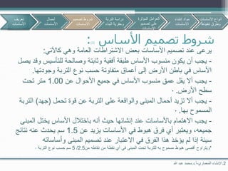 2.‫اإلنشاء‬‫المعماري‬-‫أ‬.‫د‬.‫هللا‬ ‫عبد‬ ‫محمد‬
‫تصميم‬ ‫شروط‬‫األساس‬(2):
‫كاآلتي‬ ‫وهي‬ ‫العامة‬ ‫االشتراطات‬ ‫بعض‬ ‫األساسات‬ ‫تصميم‬ ‫عند‬ ‫يرعى‬:
-‫للتأسيس‬ ‫وصالحة‬ ‫وثابتة‬ ‫أفقية‬ ‫طبقة‬ ‫األساس‬ ‫منسوب‬ ‫يكون‬ ‫أن‬ ‫يجب‬‫يصل‬ ‫وقد‬
‫وجودتها‬ ‫التربة‬ ‫نوع‬ ‫حسب‬ ‫متفاوتة‬ ‫أعماق‬ ‫إلى‬ ‫األرض‬ ‫باطن‬ ‫في‬ ‫األساس‬.
-‫عن‬ ‫األحوال‬ ‫جميع‬ ‫في‬ ‫األساس‬ ‫منسوب‬ ‫عمق‬ ‫يقل‬ ‫أال‬ ‫يجب‬1.00‫تحت‬ ‫متر‬
‫األرض‬ ‫سطح‬.·
-‫تحمل‬ ‫قوة‬ ‫عن‬ ‫التربة‬ ‫على‬ ‫والواقعة‬ ‫المبنى‬ ‫أحمال‬ ‫تزيد‬ ‫أال‬ ‫يجب‬(‫جهد‬)‫ال‬‫تربة‬
‫بها‬ ‫المسموح‬.·
-‫ا‬ ‫يختل‬ ‫األساس‬ ‫باختالل‬ ‫أنه‬ ‫حيث‬ ‫إنشائها‬ ‫عند‬ ‫باألساسات‬ ‫االهتمام‬ ‫يجب‬‫لمبنى‬
‫عن‬ ‫يزيد‬ ‫األساسات‬ ‫في‬ ‫هبوط‬ ‫فرق‬ ‫أي‬ ‫ويعتبر‬ ،‫جميعه‬1.5‫نتائج‬ ‫عنه‬ ‫يحدث‬ ‫سم‬
‫المبنى‬ ‫تصميم‬ ‫عند‬ ‫االعتبار‬ ‫في‬ ‫الفرق‬ ‫هذا‬ ‫يؤخذ‬ ‫لم‬ ‫إذا‬ ‫سيئة‬‫وأساسات‬‫ه‬
*‫ويتراوح‬‫للتربة‬ ‫به‬ ‫مسموح‬ ‫هبوط‬ ‫أقصى‬‫من‬ ‫نقاطه‬ ‫من‬ ‫نقطة‬ ‫أي‬ ‫في‬ ‫المبنى‬ ‫تحت‬2.5/5‫التربة‬ ‫نوع‬ ‫حسب‬ ‫سم‬·
‫تعريف‬
‫األساسات‬
‫أحمال‬
‫األساسات‬
‫تصمي‬ ‫شروط‬‫م‬
‫االساسات‬
‫األساسات‬ ‫أنواع‬
‫تنفيذها‬ ‫وطرق‬
‫التربة‬ ‫دراسة‬
‫البن‬ ‫وحفرية‬‫اء‬
‫المؤثرة‬ ‫العوامل‬
‫تصميم‬ ‫على‬
‫االساسات‬
‫إنشاء‬ ‫مواد‬
‫االساسات‬
 